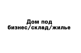 Дом под бизнес/склад/жилье 